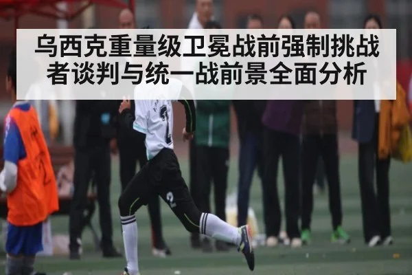 乌西克重量级卫冕战前强制挑战者谈判与统一战前景全面分析